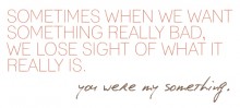 Sometimes when we want something really bad, we lose sight of what it really is, you were my something.jpg